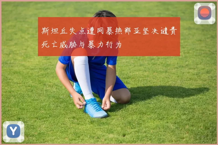 斯坦丘失点遭网暴热那亚坚决谴责死亡威胁与暴力行为