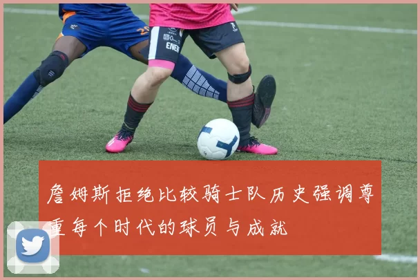詹姆斯拒绝比较骑士队历史强调尊重每个时代的球员与成就
