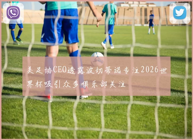 美足协CEO透露波切蒂诺专注2026世界杯吸引众多俱乐部关注