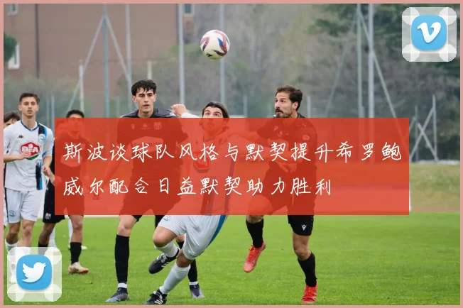 斯波谈球队风格与默契提升希罗鲍威尔配合日益默契助力胜利