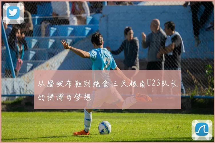 从磨破布鞋到绝食三天越南U23队长的拼搏与梦想