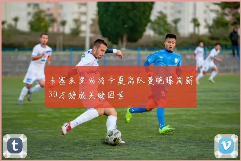 卡塞米罗或将今夏离队曼晚曝周薪30万镑成关键因素