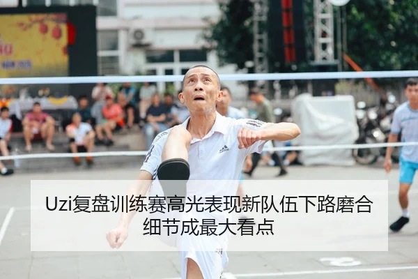 Uzi复盘训练赛高光表现新队伍下路磨合细节成最大看点